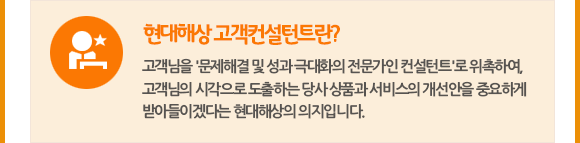 현대해상 고객컨설턴트란? 고객님을 '문제해결 및 성과 극대화의 전문가인 컨설턴트'로 위촉하여, 고객님의 시각으로 도출하는 당사 상품과 서비스의 개선안을 중요하게 받아들이겠다는 현대해상의 의지입니다.